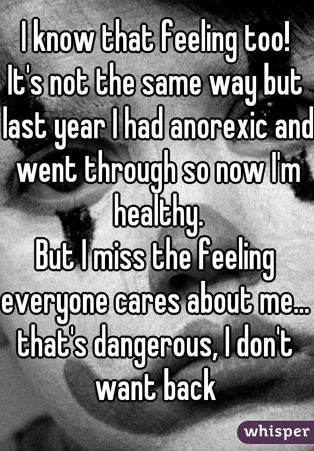 I know that feeling too!
It's not the same way but last year I had anorexic and went through so now I'm healthy.
But I miss the feeling everyone cares about me... 
that's dangerous, I don't want back 