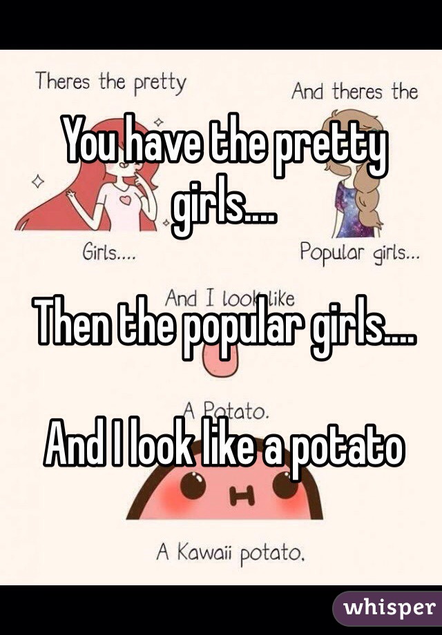 You have the pretty girls....

Then the popular girls....

And I look like a potato 