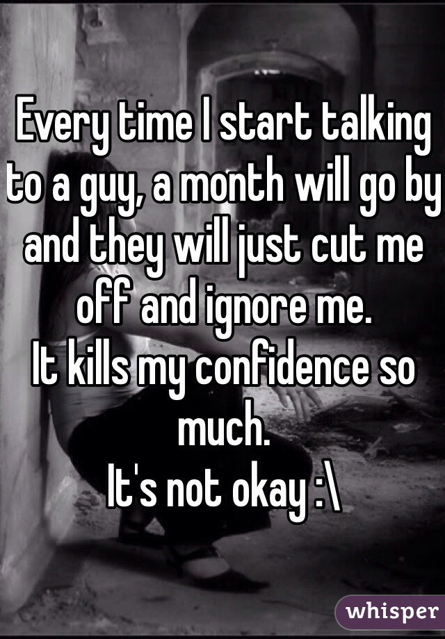 Every time I start talking to a guy, a month will go by and they will just cut me off and ignore me. 
It kills my confidence so much. 
It's not okay :\
