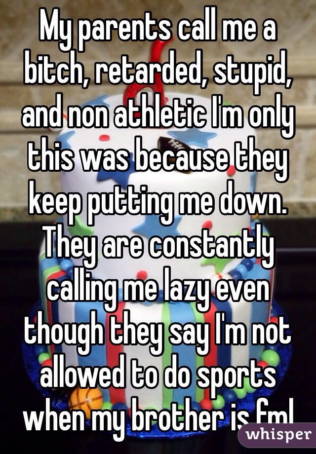 My parents call me a bitch, retarded, stupid, and non athletic I'm only this was because they keep putting me down. They are constantly calling me lazy even though they say I'm not allowed to do sports when my brother is fml