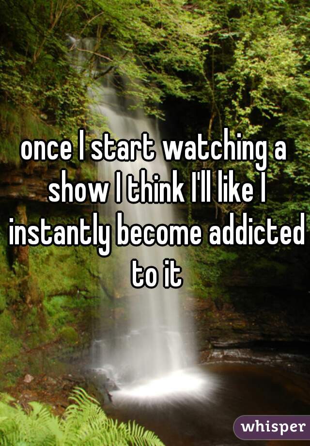 once I start watching a show I think I'll like I instantly become addicted to it