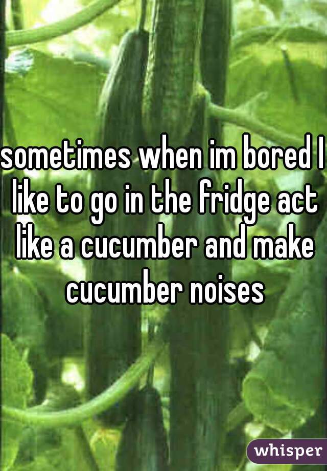 sometimes when im bored I like to go in the fridge act like a cucumber and make cucumber noises