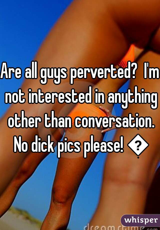 Are all guys perverted?  I'm not interested in anything other than conversation. No dick pics please! 👌