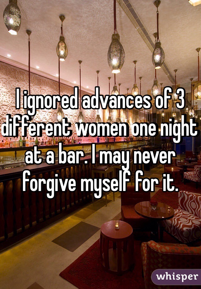 I ignored advances of 3 different women one night at a bar. I may never forgive myself for it.