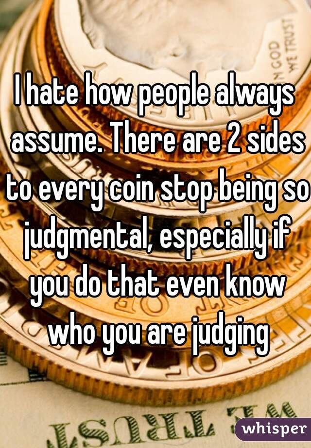 I hate how people always assume. There are 2 sides to every coin stop being so judgmental, especially if you do that even know who you are judging