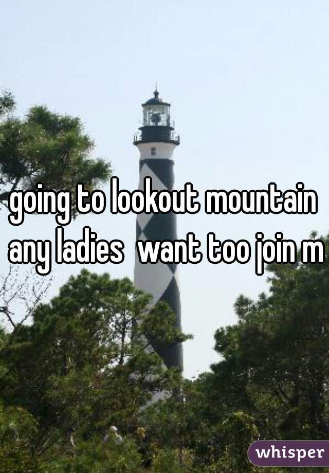 going to lookout mountain any ladies  want too join me