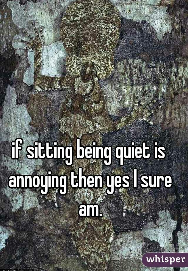 if sitting being quiet is annoying then yes I sure am.