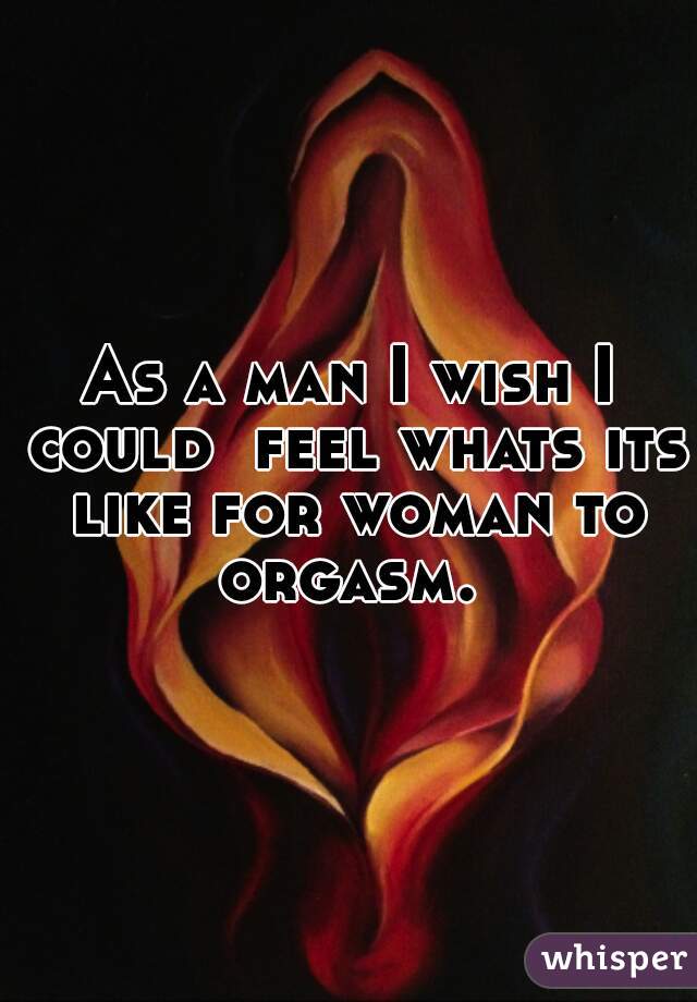 As a man I wish I could  feel whats its like for woman to orgasm. 