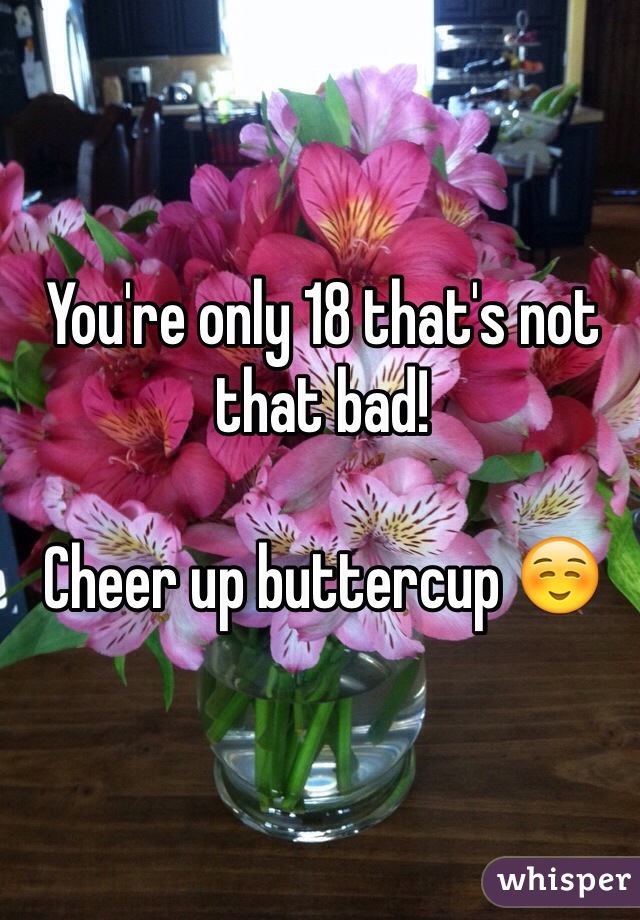 You're only 18 that's not that bad!

Cheer up buttercup ☺️