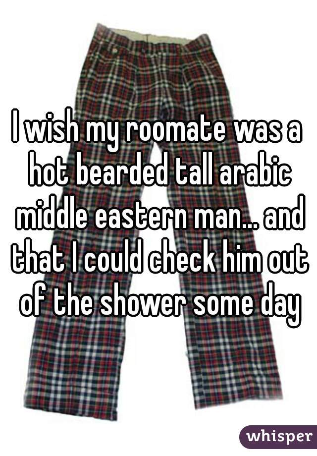 I wish my roomate was a hot bearded tall arabic middle eastern man... and that I could check him out of the shower some day