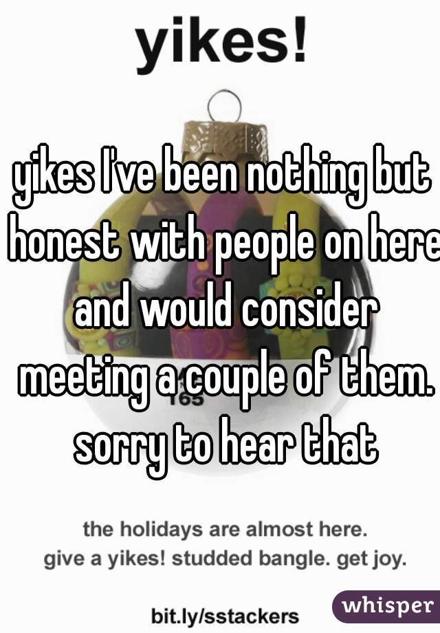 yikes I've been nothing but honest with people on here and would consider meeting a couple of them. sorry to hear that