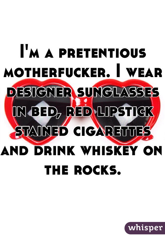 I'm a pretentious motherfucker. I wear designer sunglasses in bed, red lipstick stained cigarettes and drink whiskey on the rocks.