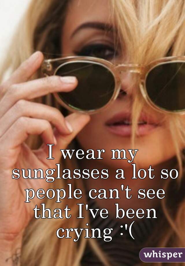 I wear my sunglasses a lot so people can't see that I've been crying :'(