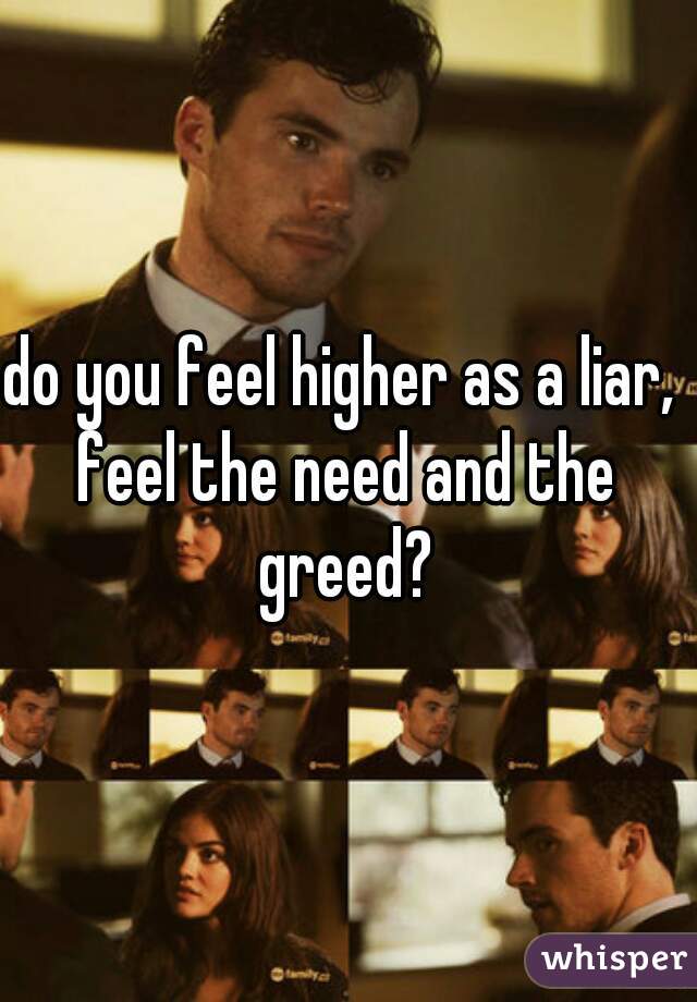 do you feel higher as a liar, 
feel the need and the greed? 