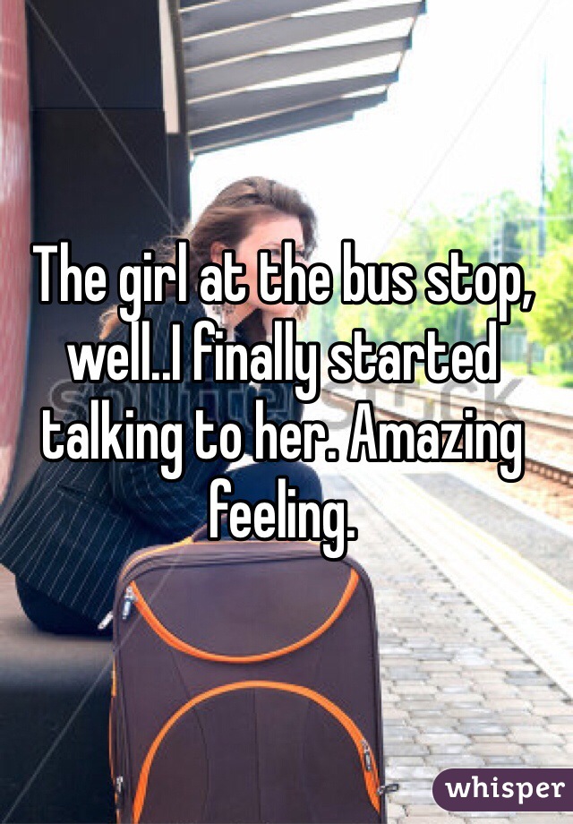 The girl at the bus stop, well..I finally started talking to her. Amazing feeling. 