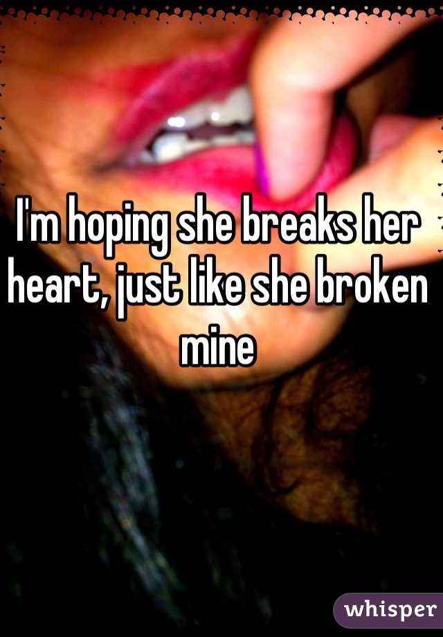 I'm hoping she breaks her heart, just like she broken mine