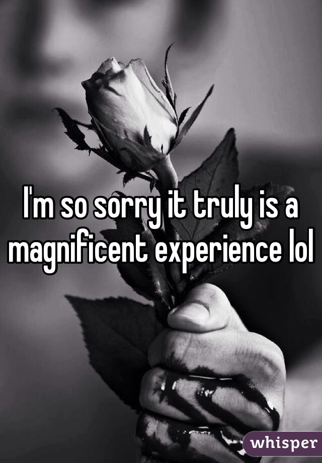 I'm so sorry it truly is a magnificent experience lol