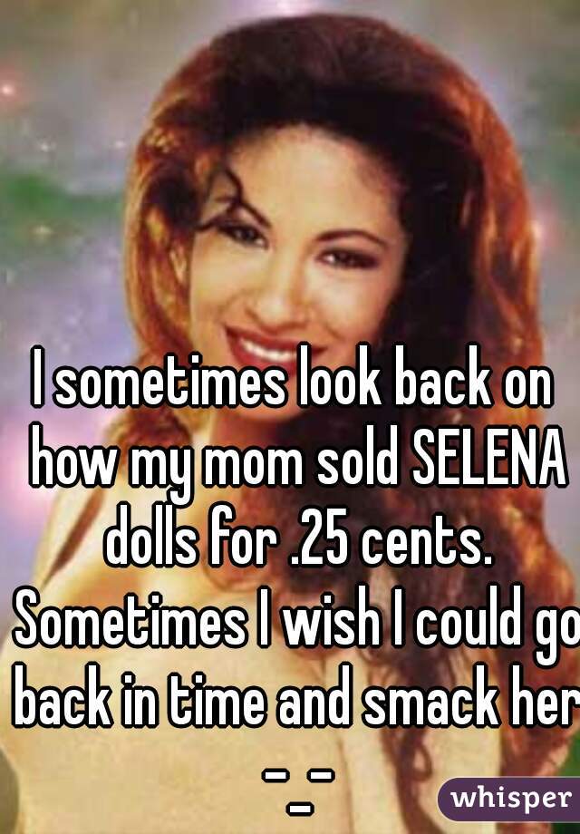 I sometimes look back on how my mom sold SELENA dolls for .25 cents. Sometimes I wish I could go back in time and smack her -_-