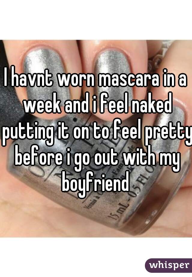 I havnt worn mascara in a week and i feel naked putting it on to feel pretty before i go out with my boyfriend 