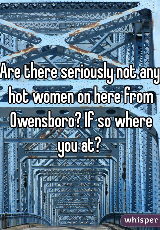 Are there seriously not any hot women on here from Owensboro? If so where you at? 