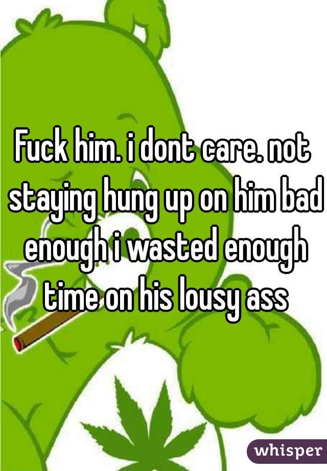 Fuck him. i dont care. not staying hung up on him bad enough i wasted enough time on his lousy ass