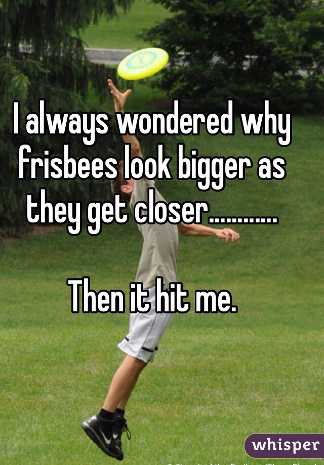 I always wondered why frisbees look bigger as they get closer............

Then it hit me. 