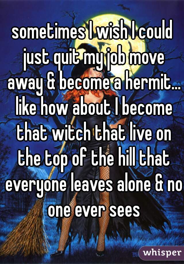 sometimes I wish I could just quit my job move away & become a hermit... like how about I become that witch that live on the top of the hill that everyone leaves alone & no one ever sees