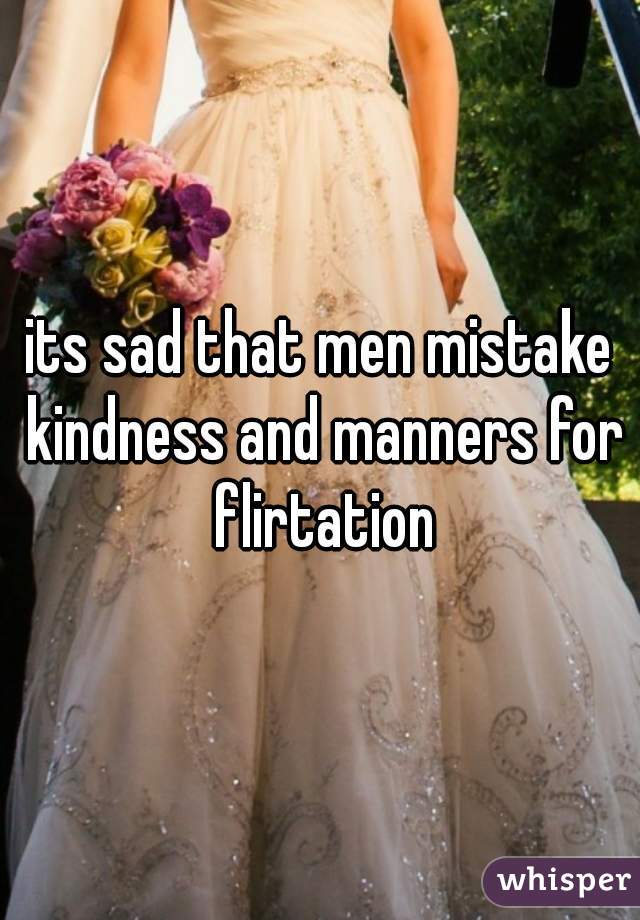 its sad that men mistake kindness and manners for flirtation