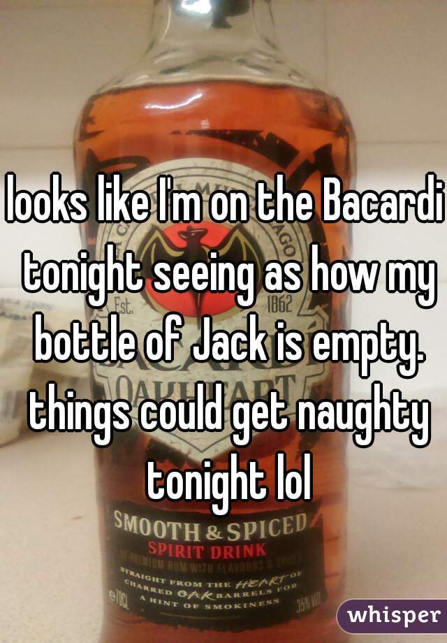 looks like I'm on the Bacardi tonight seeing as how my bottle of Jack is empty. things could get naughty tonight lol
