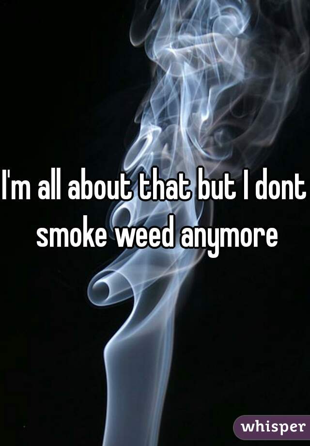 I'm all about that but I dont smoke weed anymore