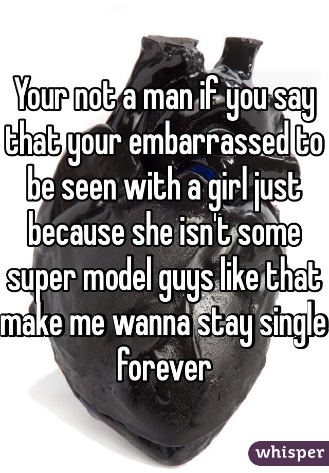 Your not a man if you say that your embarrassed to be seen with a girl just because she isn't some super model guys like that make me wanna stay single forever 