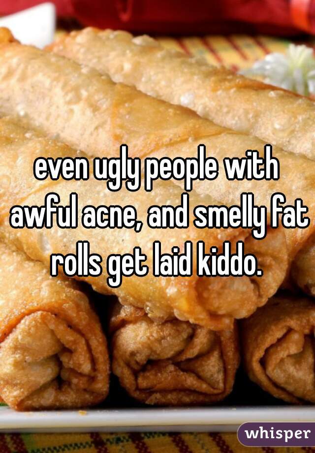 even ugly people with awful acne, and smelly fat rolls get laid kiddo. 
