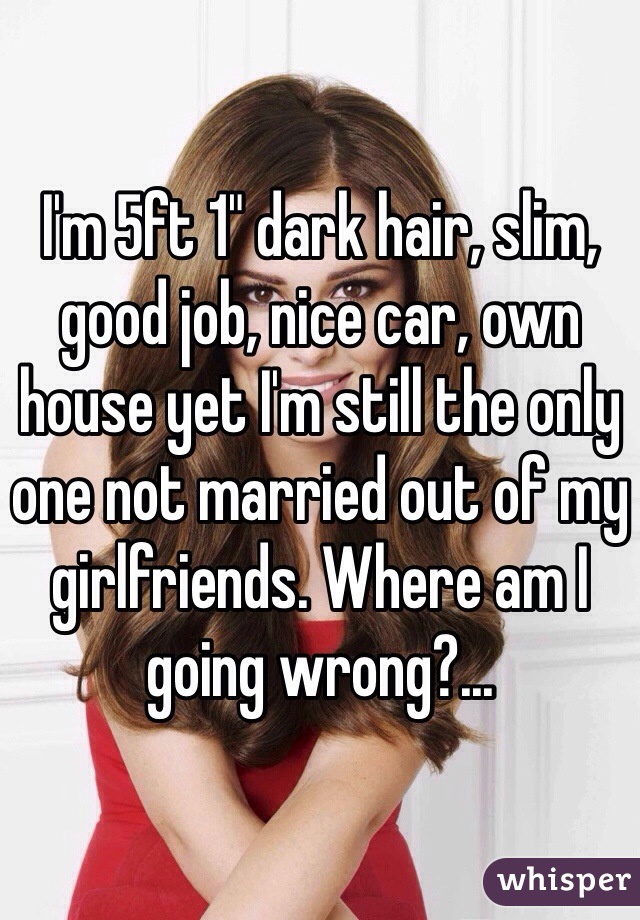 I'm 5ft 1" dark hair, slim, good job, nice car, own house yet I'm still the only one not married out of my girlfriends. Where am I going wrong?... 