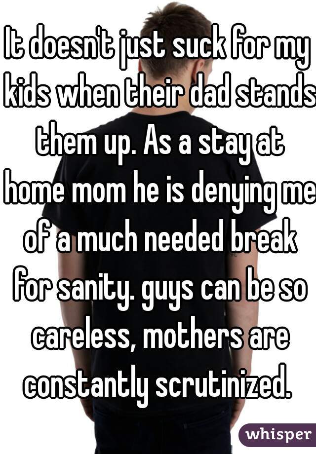 It doesn't just suck for my kids when their dad stands them up. As a stay at home mom he is denying me of a much needed break for sanity. guys can be so careless, mothers are constantly scrutinized. 