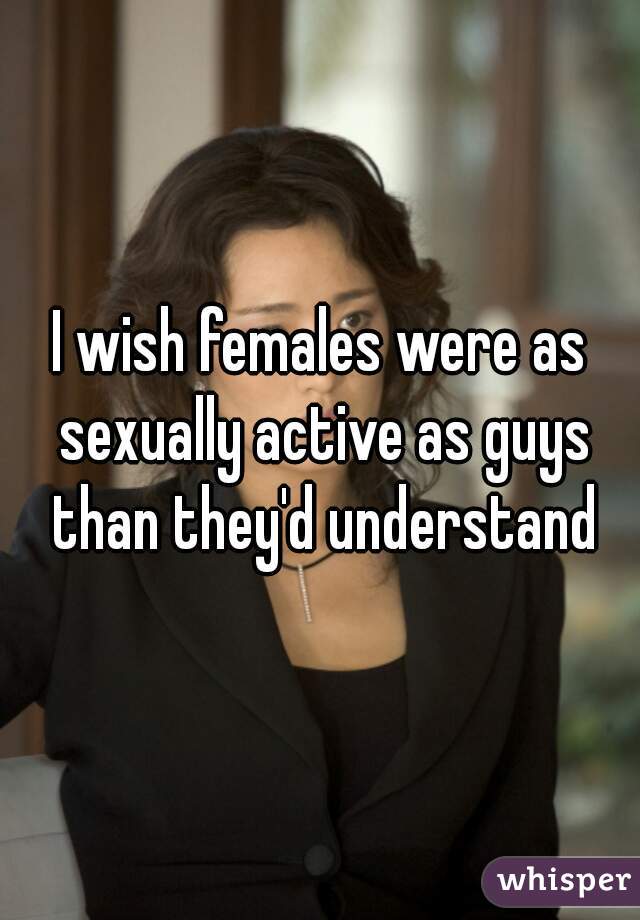 I wish females were as sexually active as guys than they'd understand