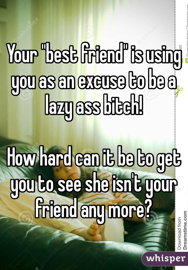 Your "best friend" is using you as an excuse to be a lazy ass bitch!

How hard can it be to get you to see she isn't your friend any more?