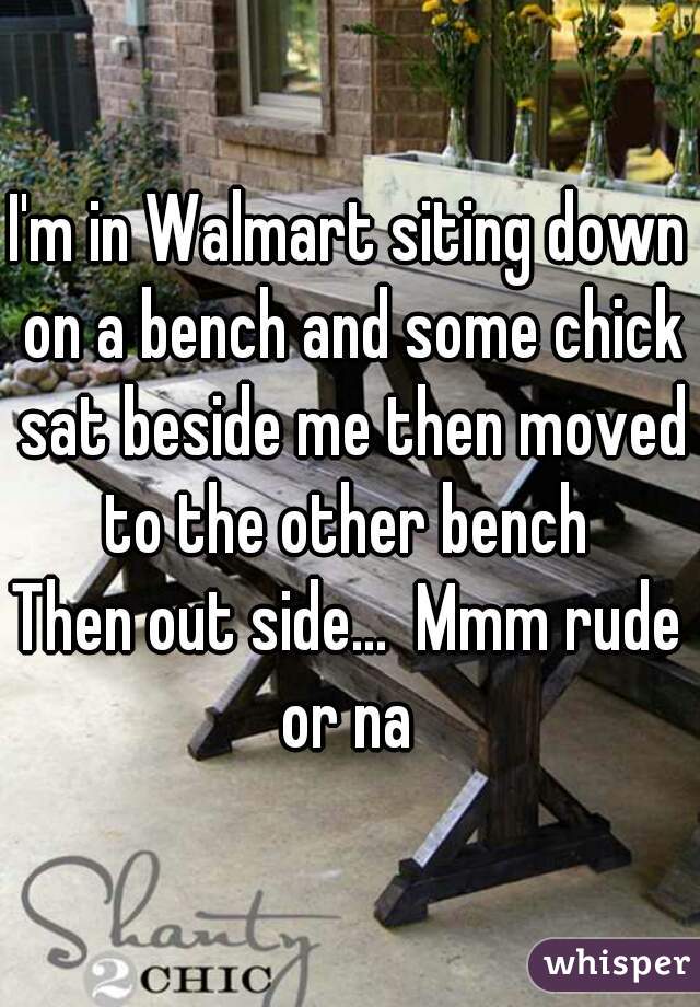 I'm in Walmart siting down on a bench and some chick sat beside me then moved to the other bench 
Then out side...  Mmm rude or na 