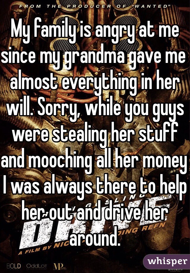 My family is angry at me since my grandma gave me almost everything in her will. Sorry, while you guys were stealing her stuff and mooching all her money I was always there to help her out and drive her around. 