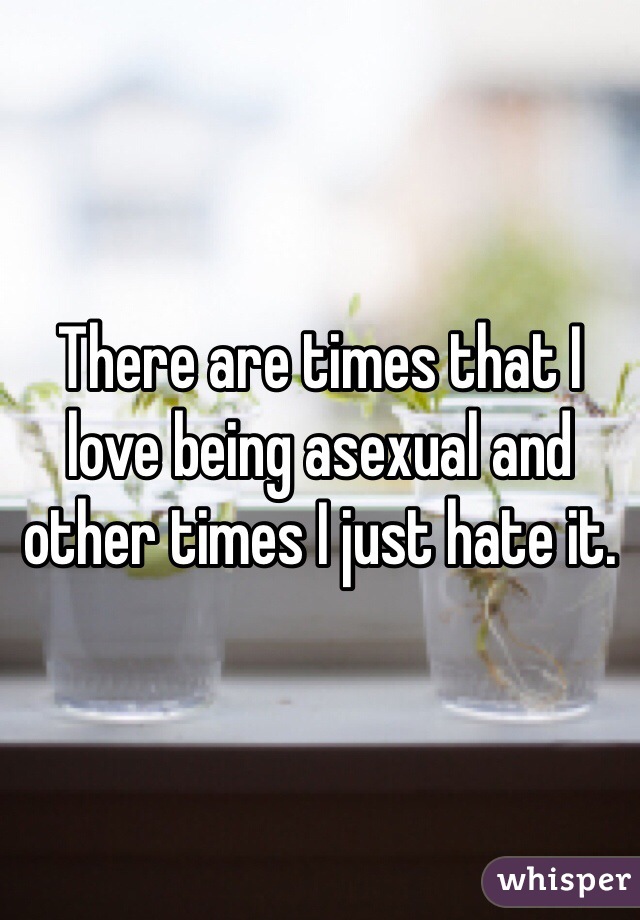 There are times that I love being asexual and other times I just hate it.