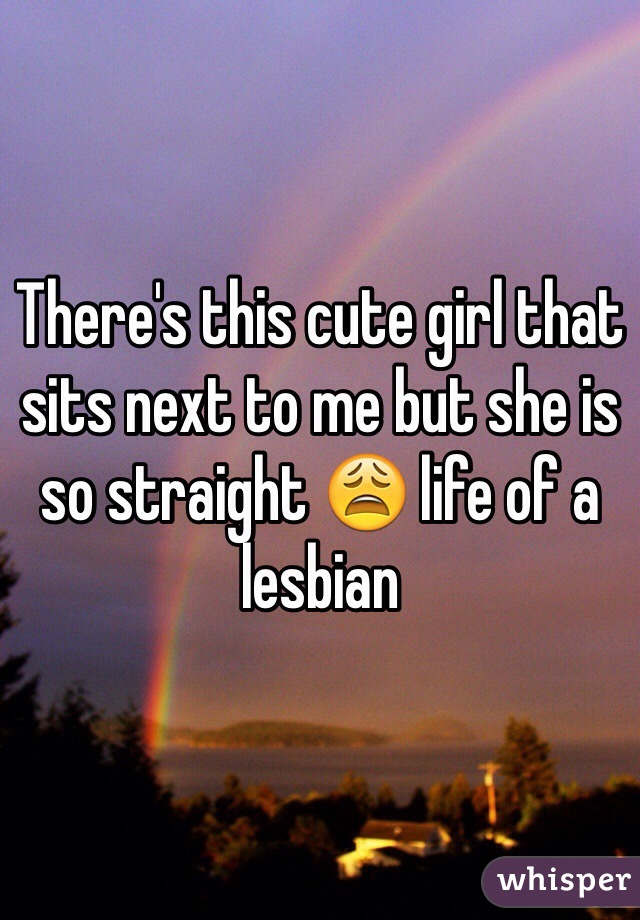 There's this cute girl that sits next to me but she is so straight 😩 life of a lesbian