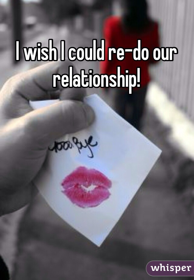 I wish I could re-do our relationship! 
