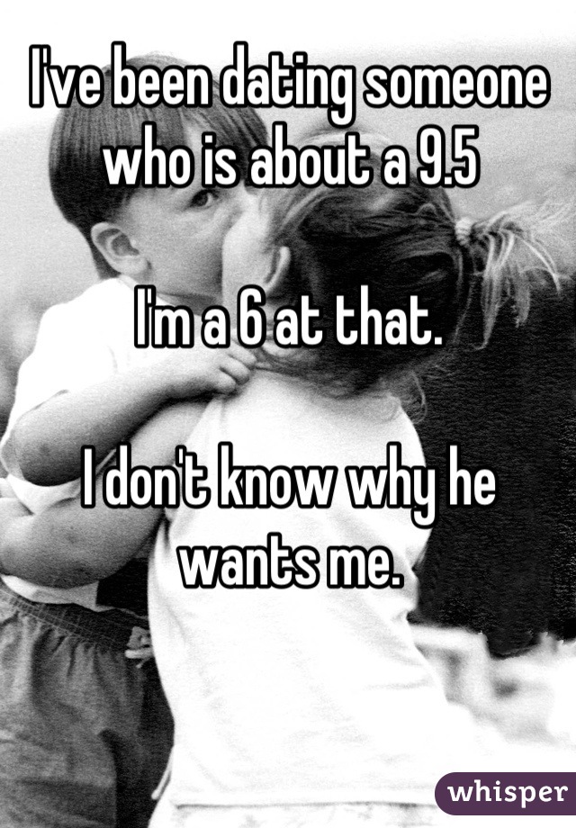 I've been dating someone who is about a 9.5

I'm a 6 at that. 

I don't know why he wants me.