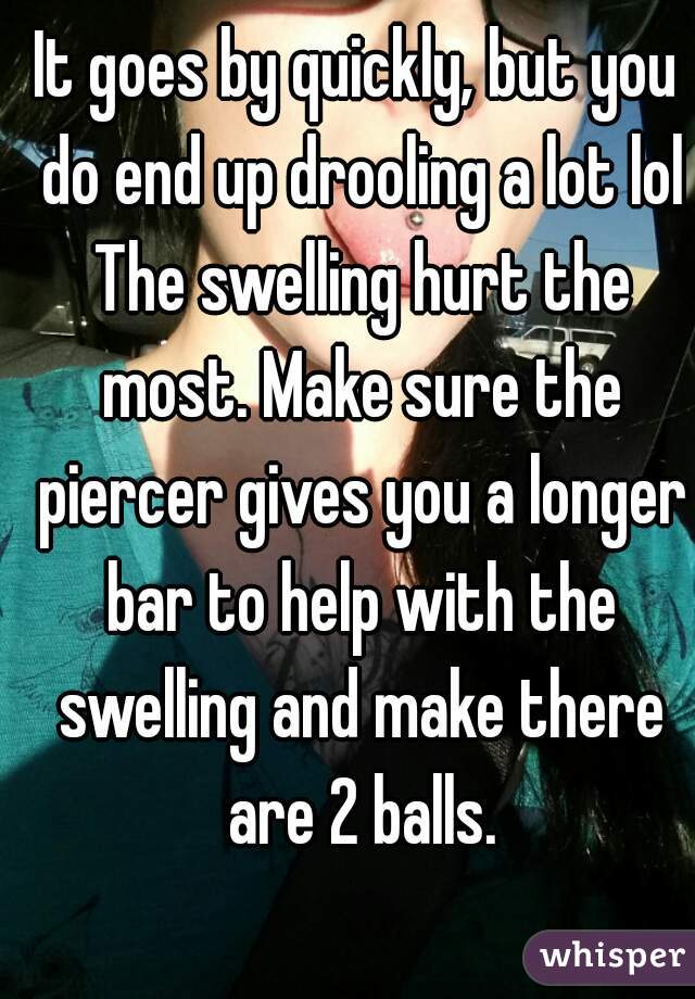 It goes by quickly, but you do end up drooling a lot lol The swelling hurt the most. Make sure the piercer gives you a longer bar to help with the swelling and make there are 2 balls.