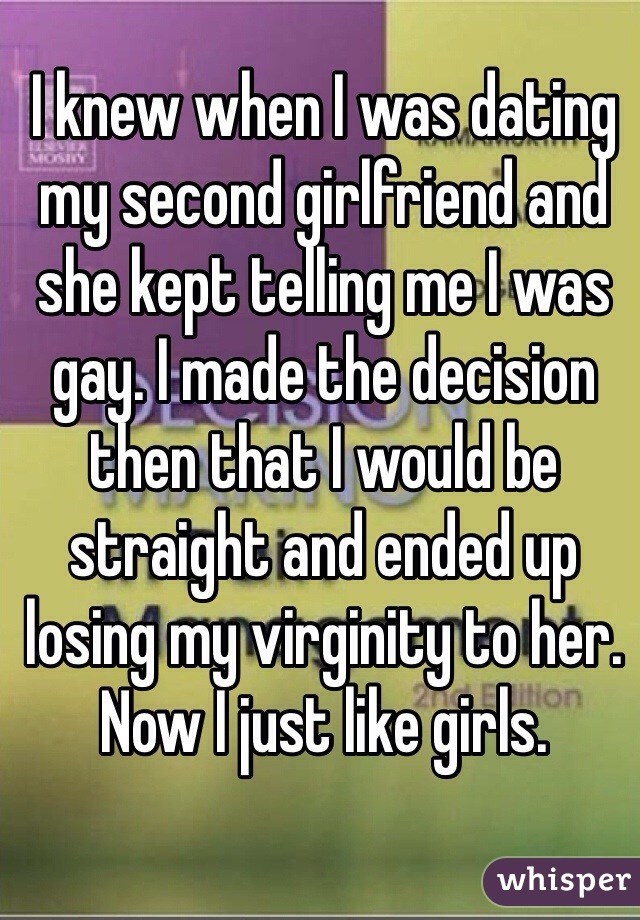 I knew when I was dating my second girlfriend and she kept telling me I was gay. I made the decision then that I would be straight and ended up losing my virginity to her. Now I just like girls.