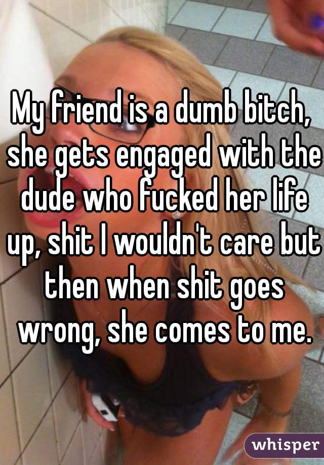 My friend is a dumb bitch, she gets engaged with the dude who fucked her life up, shit I wouldn't care but then when shit goes wrong, she comes to me.