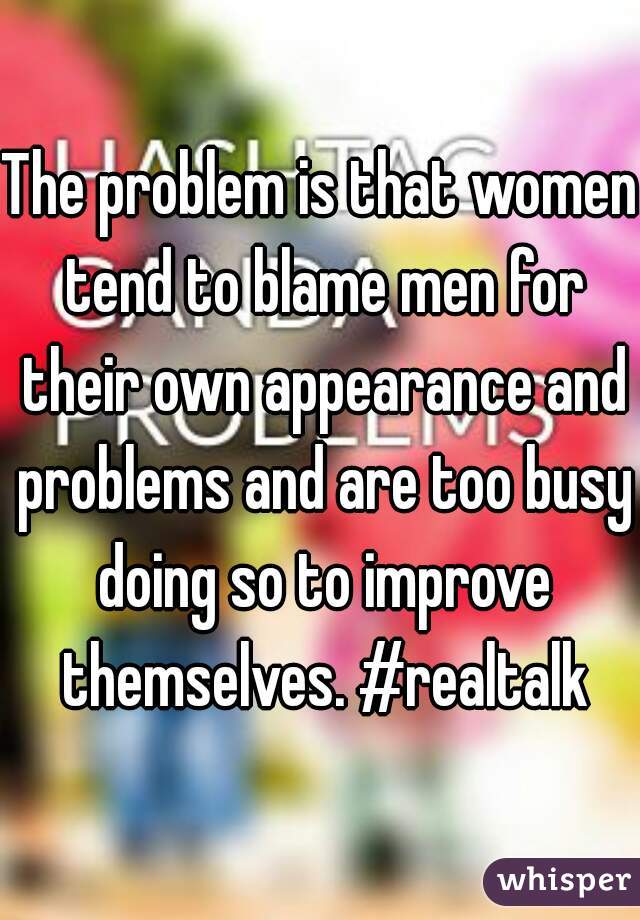 The problem is that women tend to blame men for their own appearance and problems and are too busy doing so to improve themselves. #realtalk