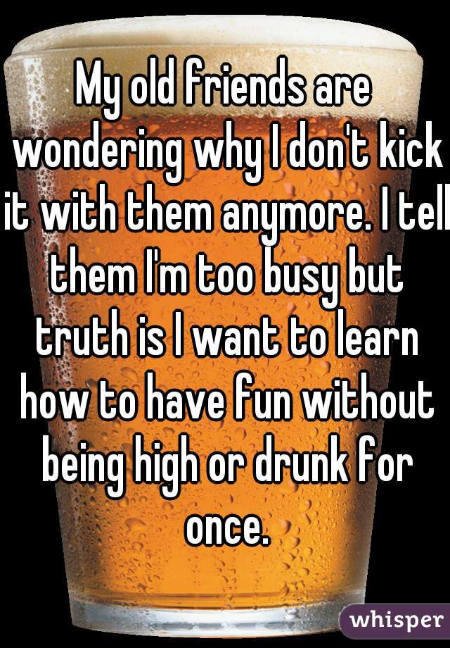 My old friends are wondering why I don't kick it with them anymore. I tell them I'm too busy but truth is I want to learn how to have fun without being high or drunk for once.