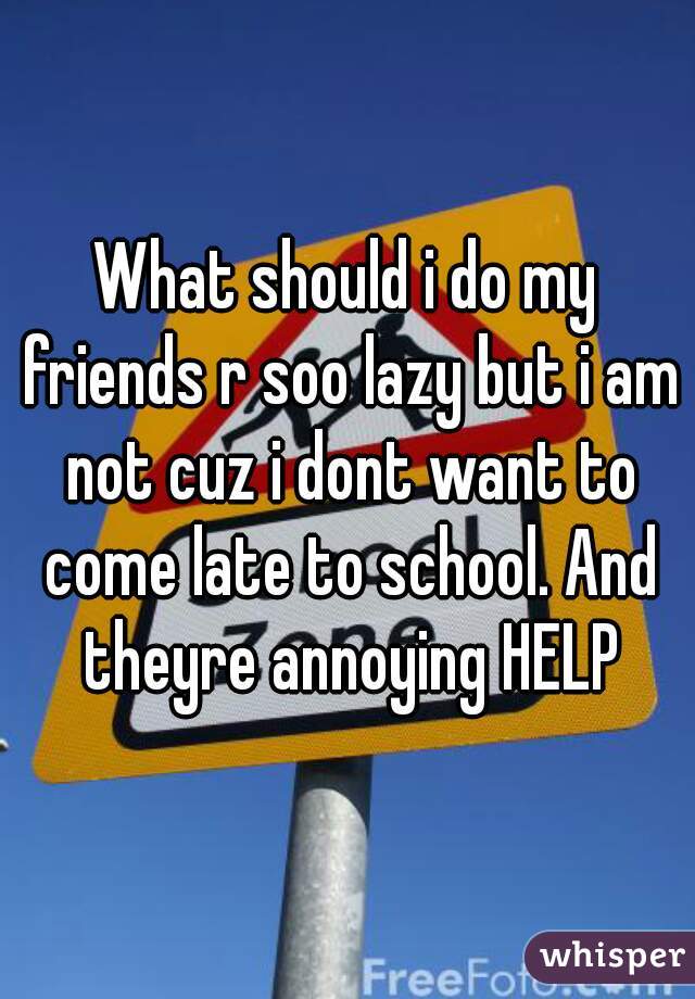 What should i do my friends r soo lazy but i am not cuz i dont want to come late to school. And theyre annoying HELP