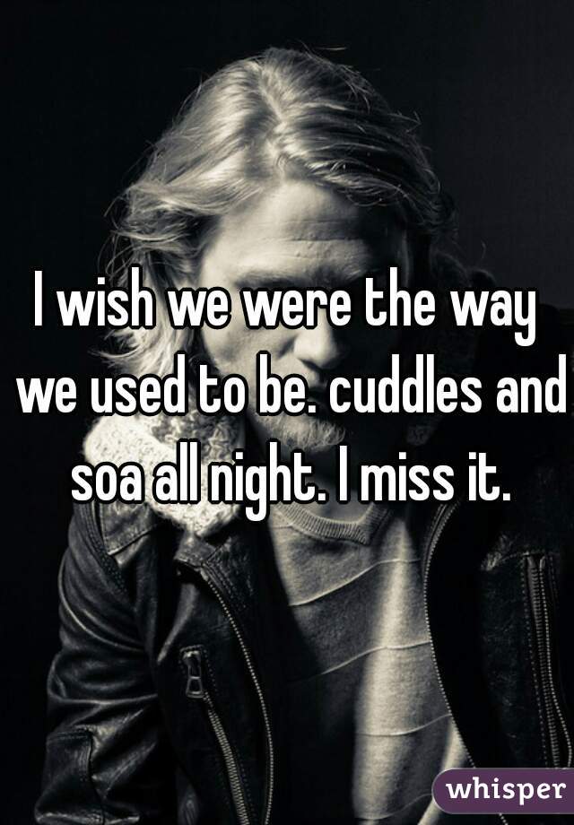 I wish we were the way we used to be. cuddles and soa all night. I miss it.
