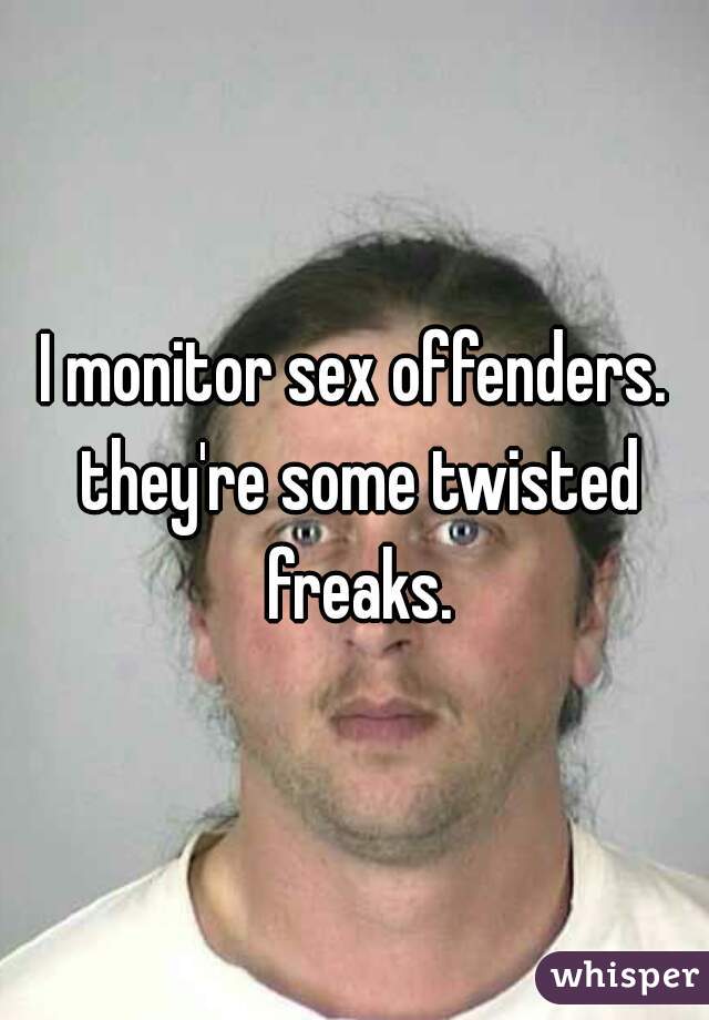 I monitor sex offenders. they're some twisted freaks.
